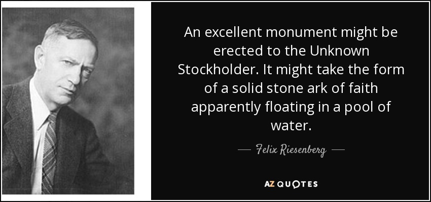 An excellent monument might be erected to the Unknown Stockholder. It might take the form of a solid stone ark of faith apparently floating in a pool of water. - Felix Riesenberg