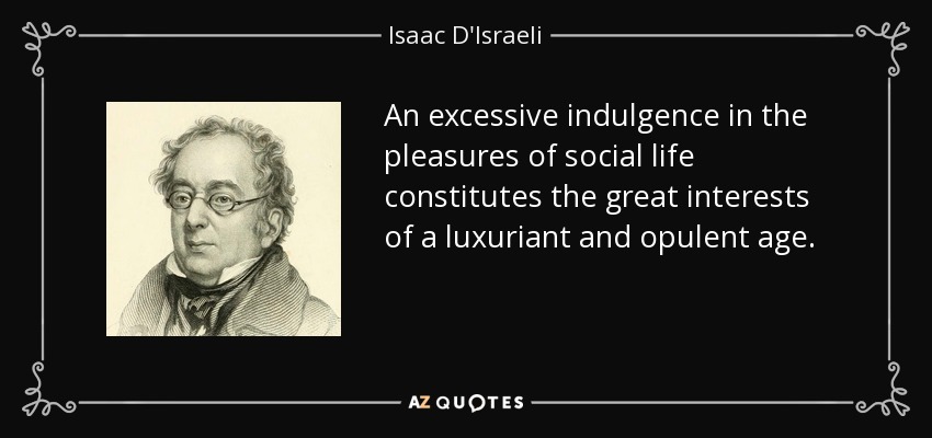 An excessive indulgence in the pleasures of social life constitutes the great interests of a luxuriant and opulent age. - Isaac D'Israeli