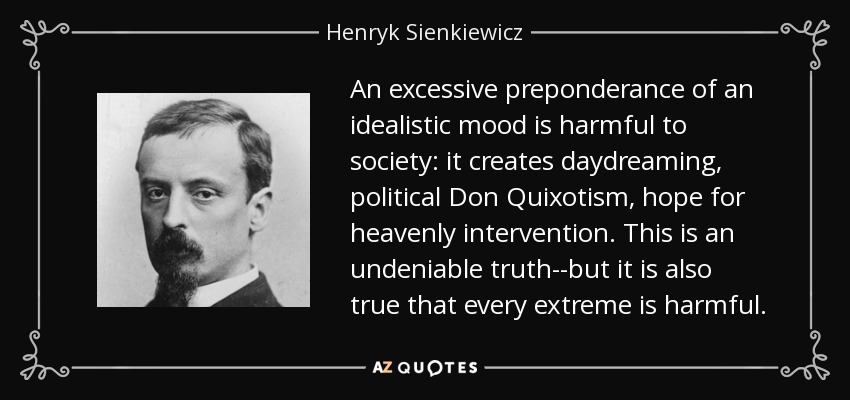 An excessive preponderance of an idealistic mood is harmful to society: it creates daydreaming, political Don Quixotism, hope for heavenly intervention. This is an undeniable truth--but it is also true that every extreme is harmful. - Henryk Sienkiewicz
