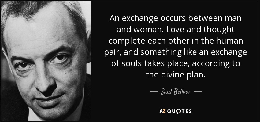 An exchange occurs between man and woman. Love and thought complete each other in the human pair, and something like an exchange of souls takes place, according to the divine plan. - Saul Bellow