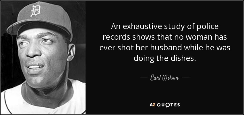 An exhaustive study of police records shows that no woman has ever shot her husband while he was doing the dishes. - Earl Wilson