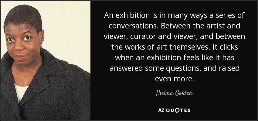 An exhibition is in many ways a series of conversations. Between the artist and viewer, curator and viewer, and between the works of art themselves. It clicks when an exhibition feels like it has answered some questions, and raised even more. - Thelma Golden