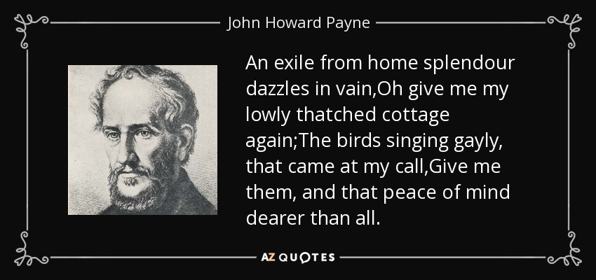 An exile from home splendour dazzles in vain,Oh give me my lowly thatched cottage again;The birds singing gayly, that came at my call,Give me them, and that peace of mind dearer than all. - John Howard Payne