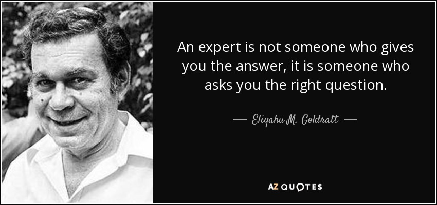 An expert is not someone who gives you the answer, it is someone who asks you the right question. - Eliyahu M. Goldratt