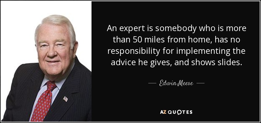 An expert is somebody who is more than 50 miles from home, has no responsibility for implementing the advice he gives, and shows slides. - Edwin Meese