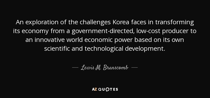 An exploration of the challenges Korea faces in transforming its economy from a government-directed, low-cost producer to an innovative world economic power based on its own scientific and technological development. - Lewis M. Branscomb