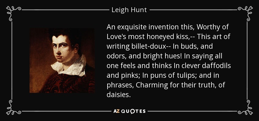 An exquisite invention this, Worthy of Love's most honeyed kiss,-- This art of writing billet-doux-- In buds, and odors, and bright hues! In saying all one feels and thinks In clever daffodils and pinks; In puns of tulips; and in phrases, Charming for their truth, of daisies. - Leigh Hunt