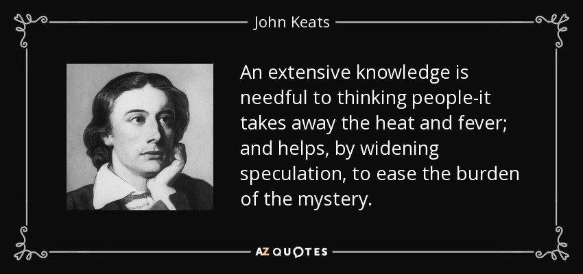 An extensive knowledge is needful to thinking people-it takes away the heat and fever; and helps, by widening speculation, to ease the burden of the mystery. - John Keats