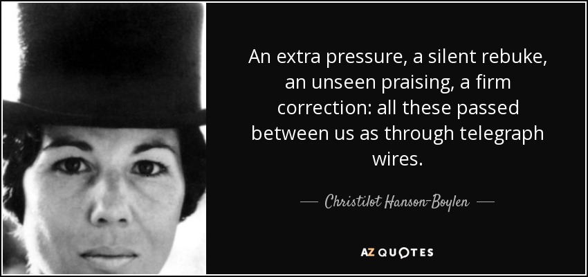 An extra pressure, a silent rebuke, an unseen praising, a firm correction: all these passed between us as through telegraph wires. - Christilot Hanson-Boylen