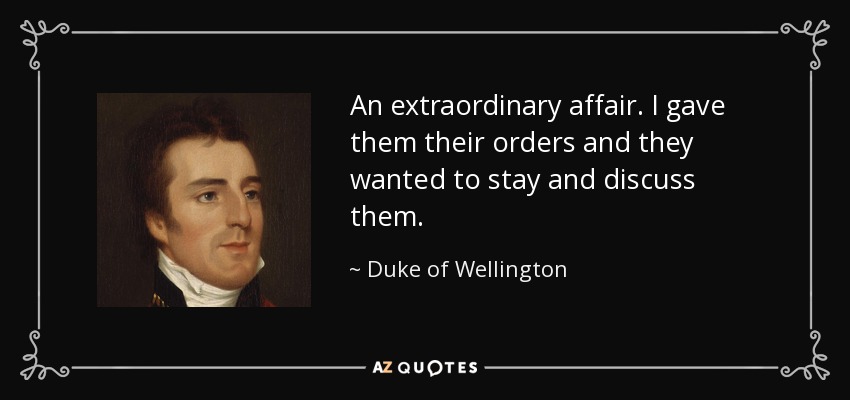 An extraordinary affair. I gave them their orders and they wanted to stay and discuss them. - Duke of Wellington