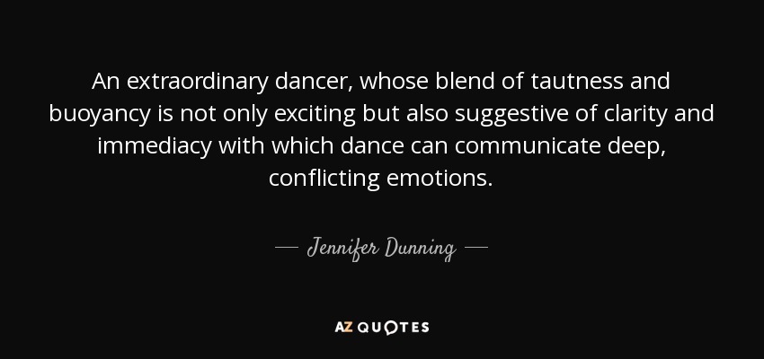 An extraordinary dancer, whose blend of tautness and buoyancy is not only exciting but also suggestive of clarity and immediacy with which dance can communicate deep, conflicting emotions. - Jennifer Dunning