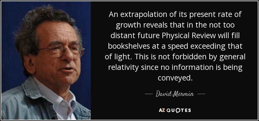 An extrapolation of its present rate of growth reveals that in the not too distant future Physical Review will fill bookshelves at a speed exceeding that of light. This is not forbidden by general relativity since no information is being conveyed. - David Mermin