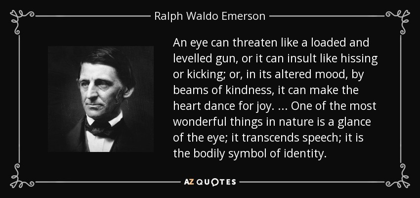An eye can threaten like a loaded and levelled gun, or it can insult like hissing or kicking; or, in its altered mood, by beams of kindness, it can make the heart dance for joy. ... One of the most wonderful things in nature is a glance of the eye; it transcends speech; it is the bodily symbol of identity. - Ralph Waldo Emerson