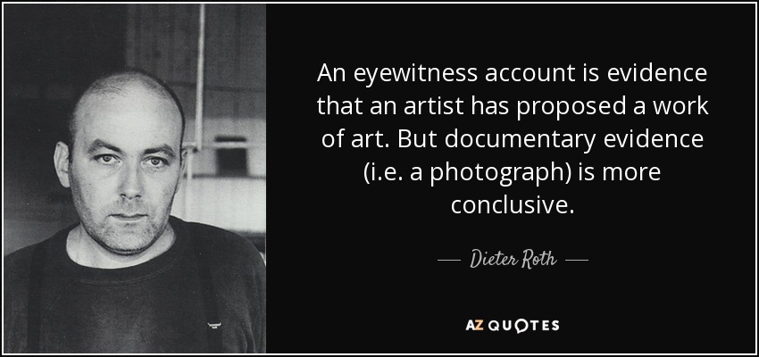 An eyewitness account is evidence that an artist has proposed a work of art. But documentary evidence (i.e. a photograph) is more conclusive. - Dieter Roth