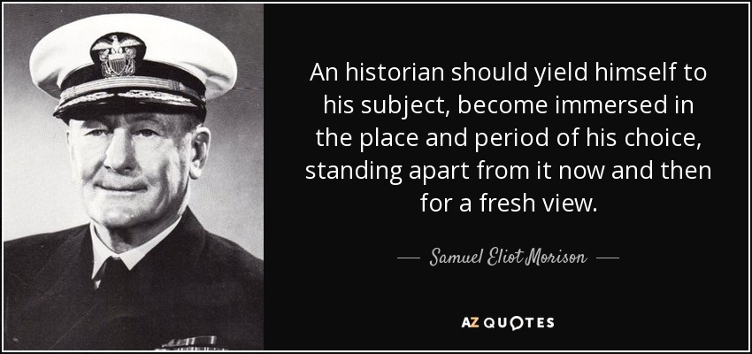 An historian should yield himself to his subject, become immersed in the place and period of his choice, standing apart from it now and then for a fresh view. - Samuel Eliot Morison