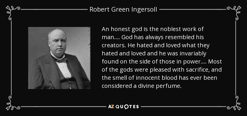An honest god is the noblest work of man. ... God has always resembled his creators. He hated and loved what they hated and loved and he was invariably found on the side of those in power. ... Most of the gods were pleased with sacrifice, and the smell of innocent blood has ever been considered a divine perfume. - Robert Green Ingersoll