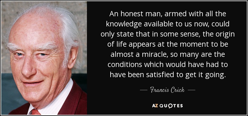 An honest man, armed with all the knowledge available to us now, could only state that in some sense, the origin of life appears at the moment to be almost a miracle, so many are the conditions which would have had to have been satisfied to get it going. - Francis Crick