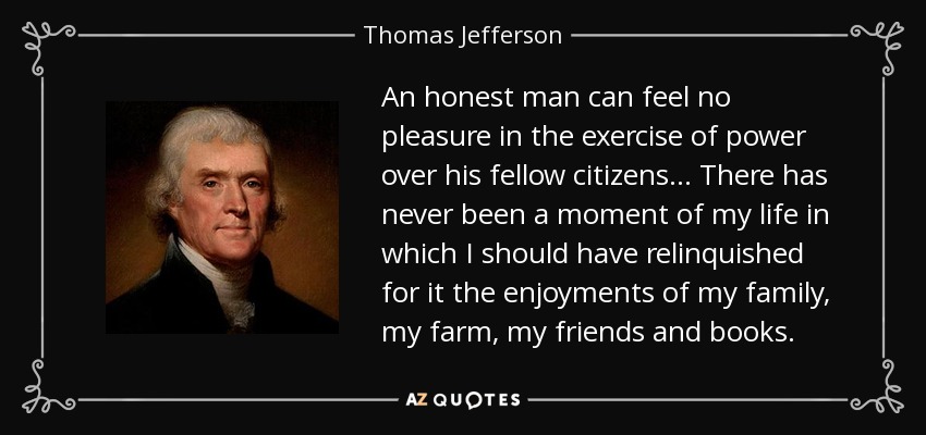 An honest man can feel no pleasure in the exercise of power over his fellow citizens . . . There has never been a moment of my life in which I should have relinquished for it the enjoyments of my family, my farm, my friends and books. - Thomas Jefferson