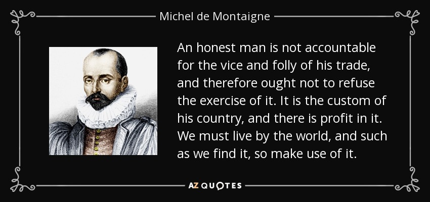 An honest man is not accountable for the vice and folly of his trade, and therefore ought not to refuse the exercise of it. It is the custom of his country, and there is profit in it. We must live by the world, and such as we find it, so make use of it. - Michel de Montaigne