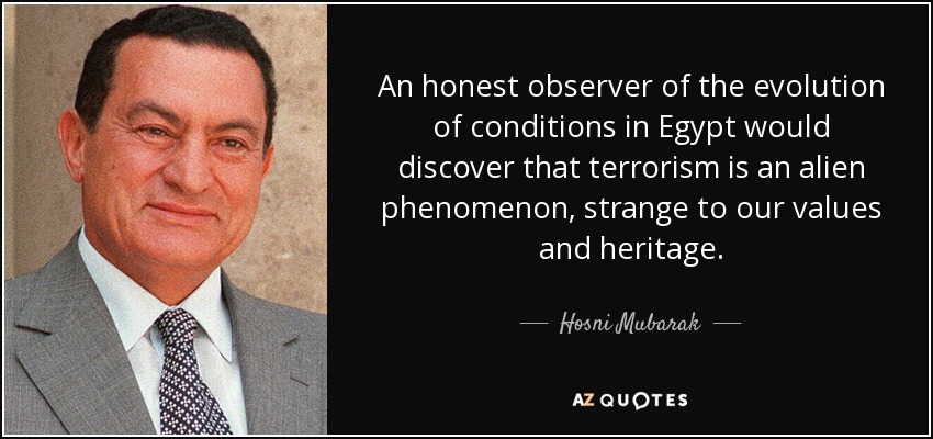 An honest observer of the evolution of conditions in Egypt would discover that terrorism is an alien phenomenon, strange to our values and heritage. - Hosni Mubarak