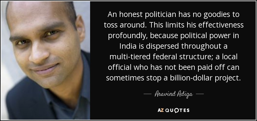An honest politician has no goodies to toss around. This limits his effectiveness profoundly, because political power in India is dispersed throughout a multi-tiered federal structure; a local official who has not been paid off can sometimes stop a billion-dollar project. - Aravind Adiga