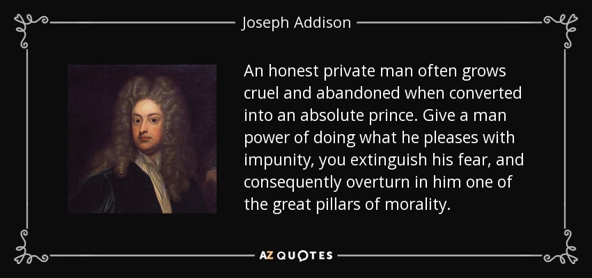 An honest private man often grows cruel and abandoned when converted into an absolute prince. Give a man power of doing what he pleases with impunity, you extinguish his fear, and consequently overturn in him one of the great pillars of morality. - Joseph Addison