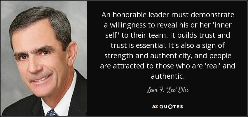 An honorable leader must demonstrate a willingness to reveal his or her 'inner self' to their team. It builds trust and trust is essential. It's also a sign of strength and authenticity, and people are attracted to those who are 'real' and authentic. - Leon F. 