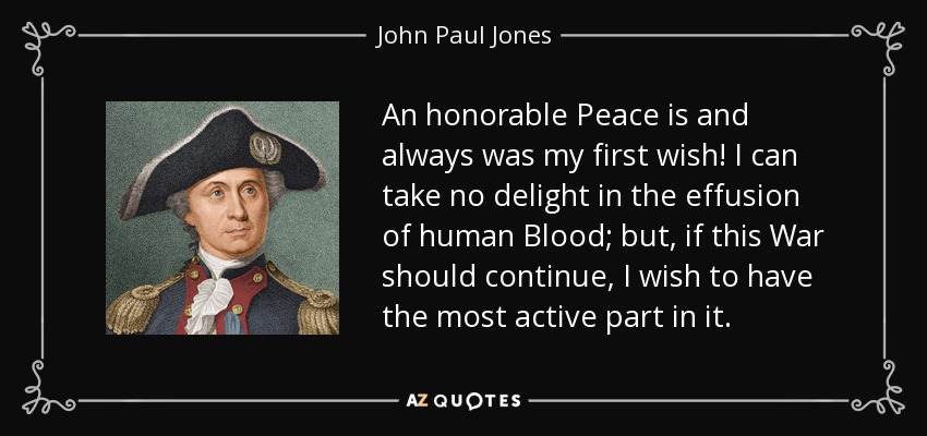 An honorable Peace is and always was my first wish! I can take no delight in the effusion of human Blood; but, if this War should continue, I wish to have the most active part in it. - John Paul Jones