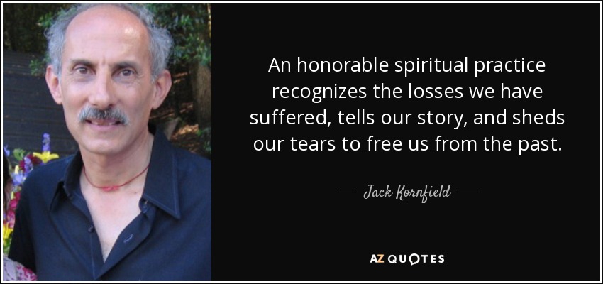 An honorable spiritual practice recognizes the losses we have suffered, tells our story, and sheds our tears to free us from the past. - Jack Kornfield