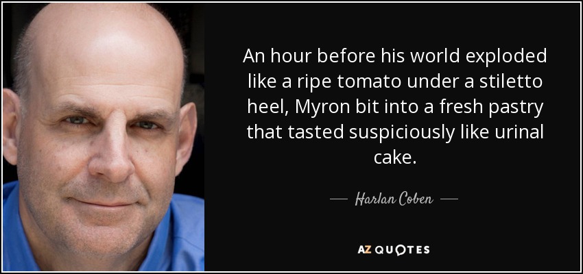 An hour before his world exploded like a ripe tomato under a stiletto heel, Myron bit into a fresh pastry that tasted suspiciously like urinal cake. - Harlan Coben