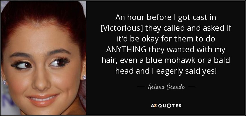 An hour before I got cast in [Victorious] they called and asked if it'd be okay for them to do ANYTHING they wanted with my hair, even a blue mohawk or a bald head and I eagerly said yes! - Ariana Grande