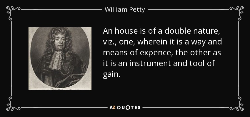 An house is of a double nature, viz., one, wherein it is a way and means of expence, the other as it is an instrument and tool of gain. - William Petty