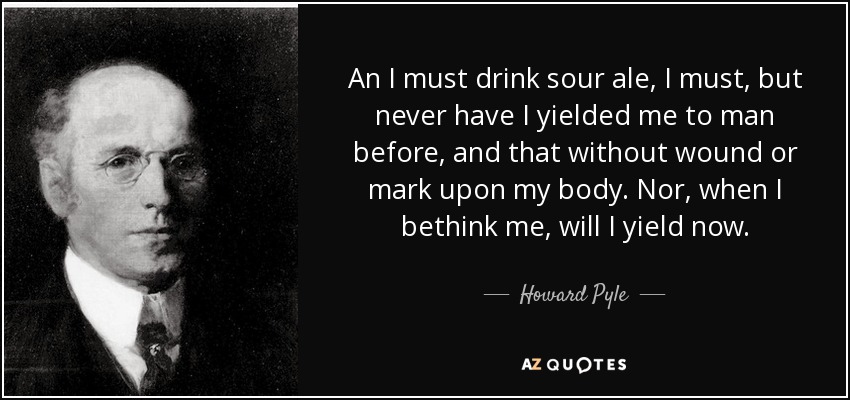 An I must drink sour ale, I must, but never have I yielded me to man before, and that without wound or mark upon my body. Nor, when I bethink me, will I yield now. - Howard Pyle