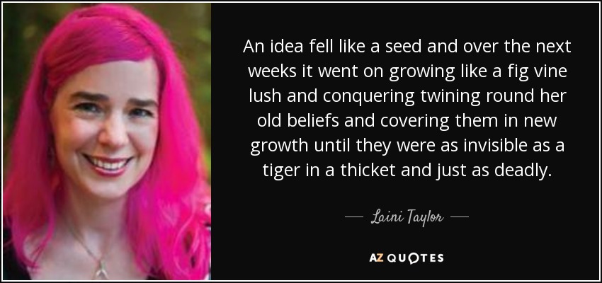 An idea fell like a seed and over the next weeks it went on growing like a fig vine lush and conquering twining round her old beliefs and covering them in new growth until they were as invisible as a tiger in a thicket and just as deadly. - Laini Taylor