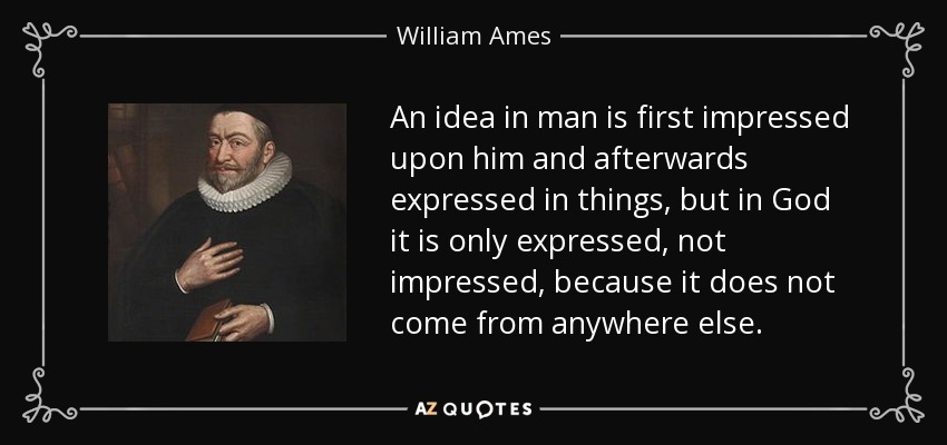 An idea in man is first impressed upon him and afterwards expressed in things, but in God it is only expressed, not impressed, because it does not come from anywhere else. - William Ames