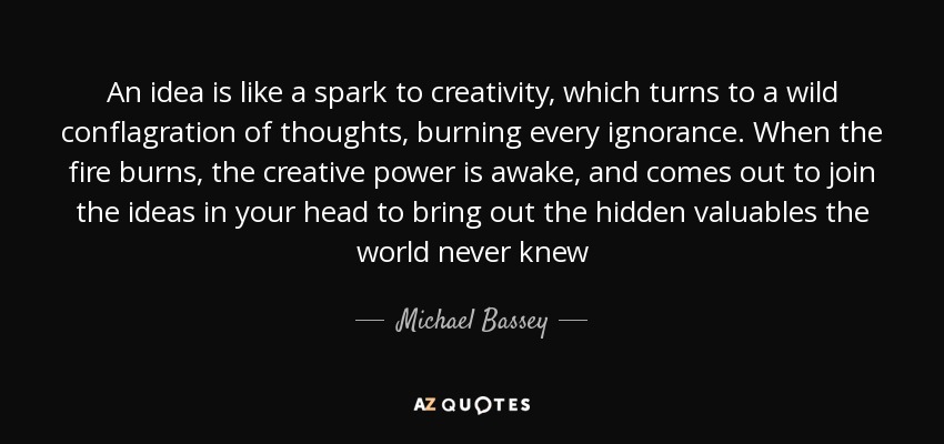 An idea is like a spark to creativity, which turns to a wild conflagration of thoughts, burning every ignorance. When the fire burns, the creative power is awake, and comes out to join the ideas in your head to bring out the hidden valuables the world never knew - Michael Bassey