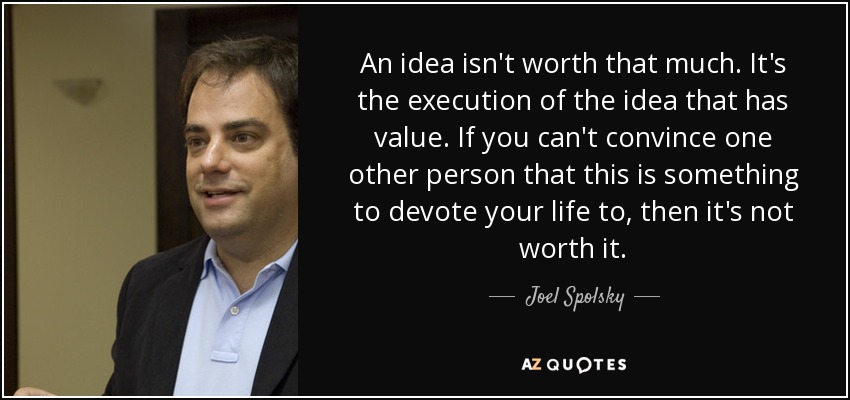 An idea isn't worth that much. It's the execution of the idea that has value. If you can't convince one other person that this is something to devote your life to, then it's not worth it. - Joel Spolsky