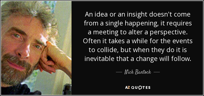 An idea or an insight doesn't come from a single happening, it requires a meeting to alter a perspective. Often it takes a while for the events to collide, but when they do it is inevitable that a change will follow. - Nick Bantock