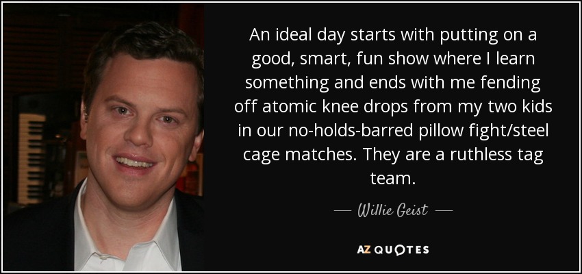An ideal day starts with putting on a good, smart, fun show where I learn something and ends with me fending off atomic knee drops from my two kids in our no-holds-barred pillow fight/steel cage matches. They are a ruthless tag team. - Willie Geist