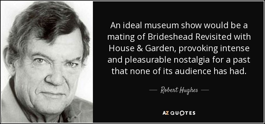 An ideal museum show would be a mating of Brideshead Revisited with House & Garden, provoking intense and pleasurable nostalgia for a past that none of its audience has had. - Robert Hughes