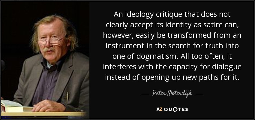 An ideology critique that does not clearly accept its identity as satire can, however, easily be transformed from an instrument in the search for truth into one of dogmatism. All too often, it interferes with the capacity for dialogue instead of opening up new paths for it. - Peter Sloterdijk
