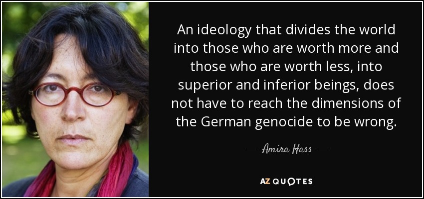 An ideology that divides the world into those who are worth more and those who are worth less, into superior and inferior beings, does not have to reach the dimensions of the German genocide to be wrong. - Amira Hass