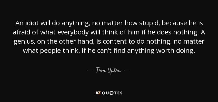 An idiot will do anything, no matter how stupid, because he is afraid of what everybody will think of him if he does nothing. A genius, on the other hand, is content to do nothing, no matter what people think, if he can’t find anything worth doing. - Tom Upton