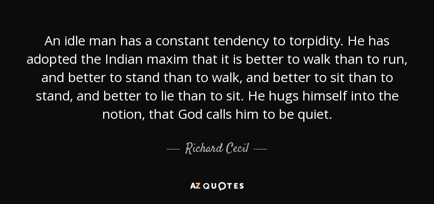An idle man has a constant tendency to torpidity. He has adopted the Indian maxim that it is better to walk than to run, and better to stand than to walk, and better to sit than to stand, and better to lie than to sit. He hugs himself into the notion, that God calls him to be quiet. - Richard Cecil