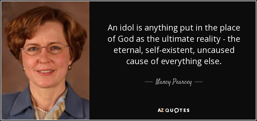 An idol is anything put in the place of God as the ultimate reality - the eternal, self-existent, uncaused cause of everything else. - Nancy Pearcey