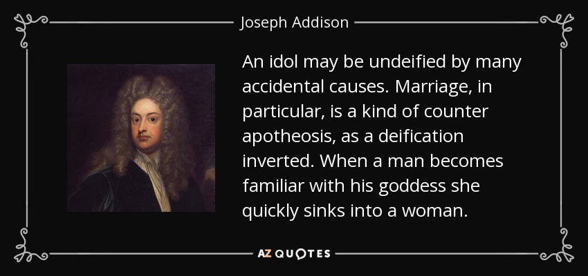 An idol may be undeified by many accidental causes. Marriage, in particular, is a kind of counter apotheosis, as a deification inverted. When a man becomes familiar with his goddess she quickly sinks into a woman. - Joseph Addison