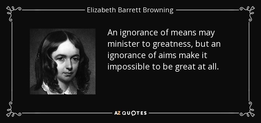 An ignorance of means may minister to greatness, but an ignorance of aims make it impossible to be great at all. - Elizabeth Barrett Browning
