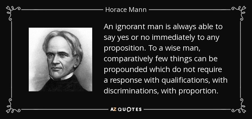 An ignorant man is always able to say yes or no immediately to any proposition. To a wise man, comparatively few things can be propounded which do not require a response with qualifications, with discriminations, with proportion. - Horace Mann