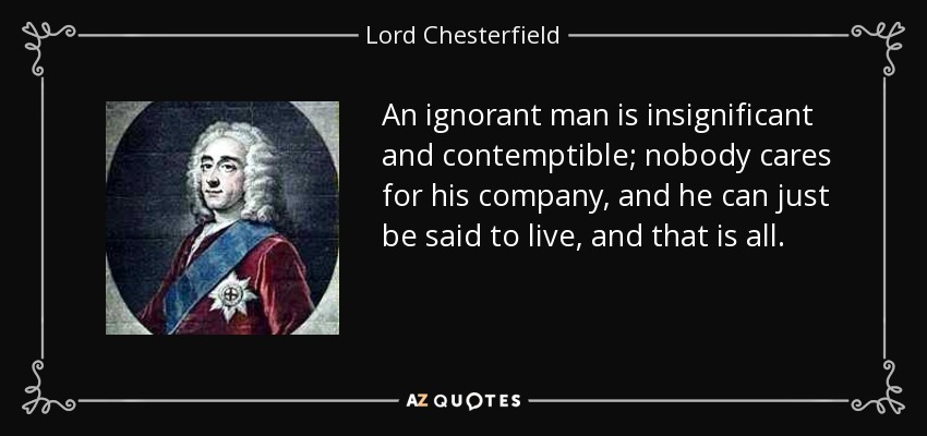 An ignorant man is insignificant and contemptible; nobody cares for his company, and he can just be said to live, and that is all. - Lord Chesterfield