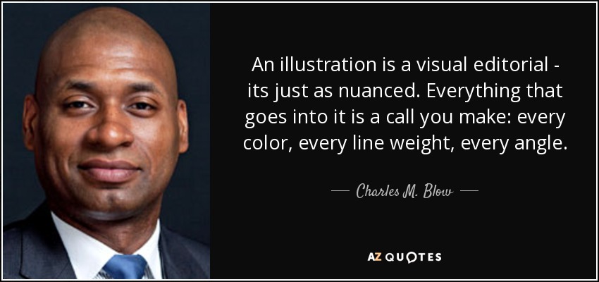 An illustration is a visual editorial - its just as nuanced. Everything that goes into it is a call you make: every color, every line weight, every angle. - Charles M. Blow